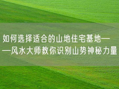 如何选择适合的山地住宅基地——风水大师教你识别山势神秘力量(图1)
