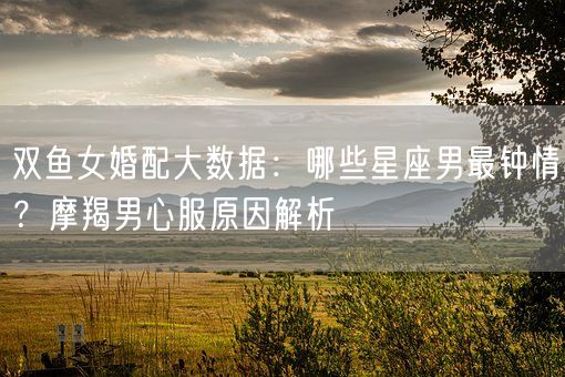 双鱼女婚配大数据：哪些星座男最钟情？摩羯男心服原因解析(图1)