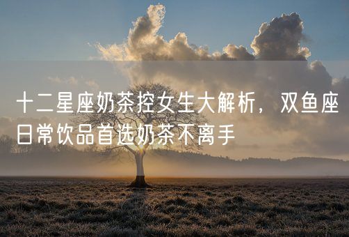 十二星座奶茶控女生大解析，双鱼座日常饮品首选奶茶不离手(图1)