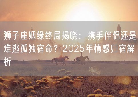 狮子座姻缘终局揭晓：携手伴侣还是难逃孤独宿命？2025年情感归宿解析(图1)