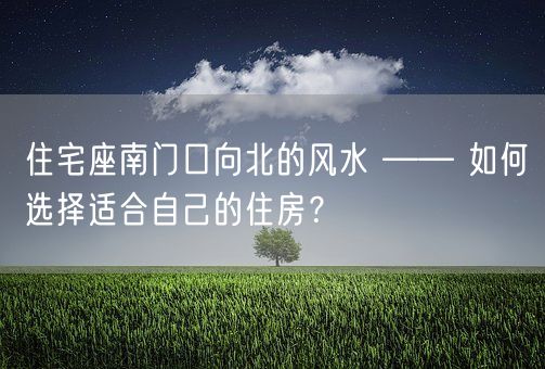 住宅座南门口向北的风水 —— 如何选择适合自己的住房？(图1)