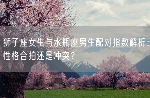 狮子座女生与水瓶座男生配对指数解析:性格合拍还是冲突?(图1) 狮子座女生与水瓶座男生配对指数解析:性格合拍还是冲突?(图1)
