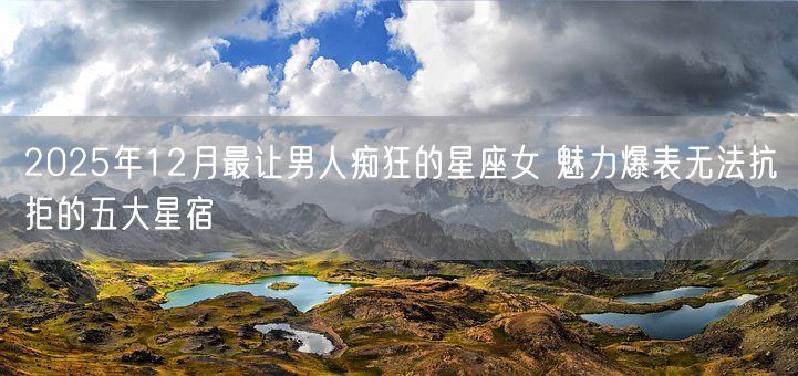 2025年12月最让男人痴狂的星座女 魅力爆表无法抗拒的五大星宿(图1) 2025年12月最让男人痴狂的星座女 魅力爆表无法抗拒的五大星宿(图1)