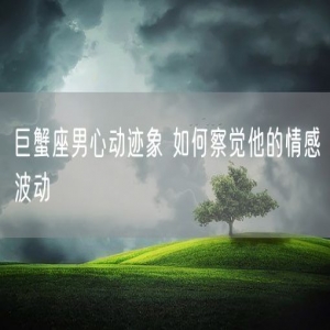 巨蟹座男心动迹象 如何察觉他的情感波动