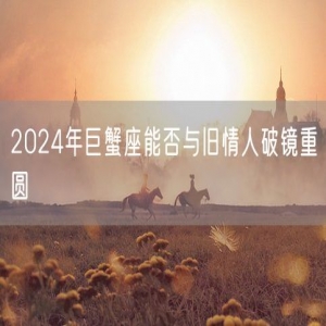 2024年巨蟹座能否与旧情人破镜重圆