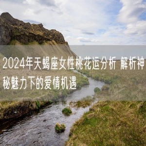 2024年天蝎座女性桃花运分析 解析神秘魅力下的爱情机遇