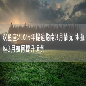 双鱼座2025年提运指南3月情况 水瓶座3月如何提升运势