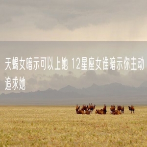 天蝎女暗示可以上她 12星座女谁暗示你主动追求她
