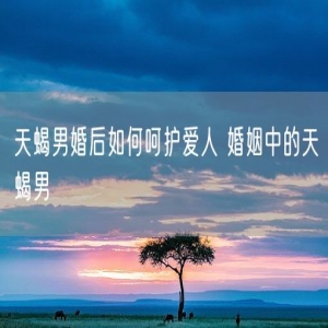 天蝎男婚后如何呵护爱人 婚姻中的天蝎男