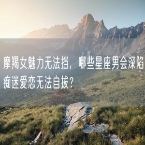 摩羯女魅力无法挡，哪些星座男会深陷痴迷爱恋无法自拔？