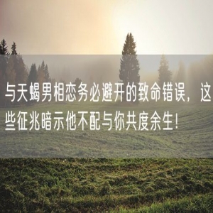 与天蝎男相恋务必避开的致命错误，这些征兆暗示他不配与你共度余生！