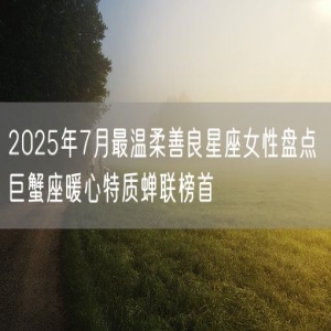 2025年7月最温柔善良星座女性盘点 巨蟹座暖心特质蝉联榜首