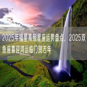 2025年福星高照星座运势盘点，2025双鱼座喜迎鸿运临门贺吉年