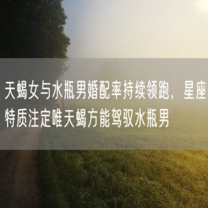 天蝎女与水瓶男婚配率持续领跑，星座特质注定唯天蝎方能驾驭水瓶男