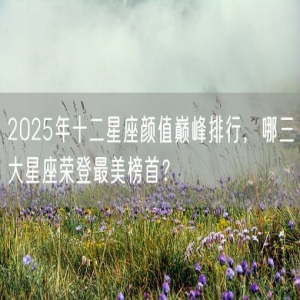 2025年十二星座颜值巅峰排行，哪三大星座荣登最美榜首？