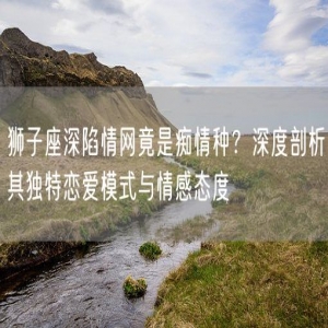 狮子座深陷情网竟是痴情种？深度剖析其独特恋爱模式与情感态度