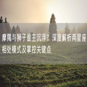 摩羯与狮子谁主沉浮？深度解析两星座相处模式及掌控关键点