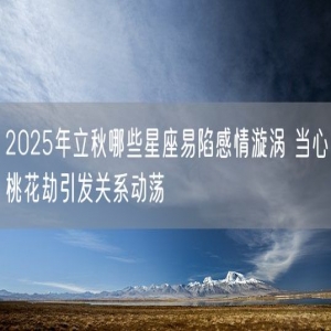 2025年立秋哪些星座易陷感情漩涡 当心桃花劫引发关系动荡