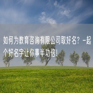 如何为教育咨询有限公司取好名？-起个好名字让你事半功倍！