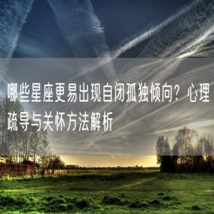 哪些星座更易出现自闭孤独倾向？心理疏导与关怀方法解析