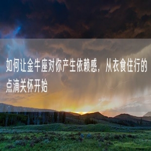 如何让金牛座对你产生依赖感，从衣食住行的点滴关怀开始