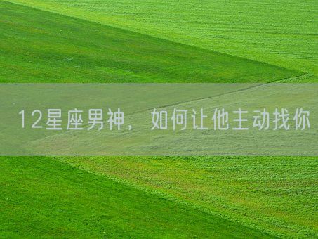 12星座男神，如何让他主动找你(图1)
