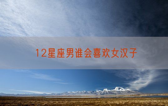 12星座男谁会喜欢女汉子(图1)