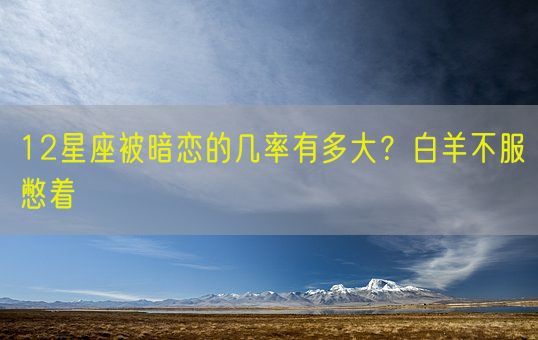 12星座被暗恋的几率有多大？白羊不服憋着(图1)