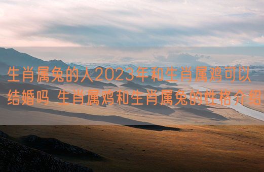 生肖属兔的人2023年和生肖属鸡可以结婚吗 生肖属鸡和生肖属兔的性格介绍(图1)