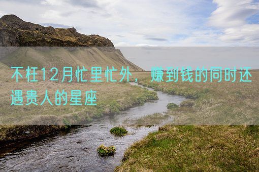 不枉12月忙里忙外，赚到钱的同时还遇贵人的星座(图1)