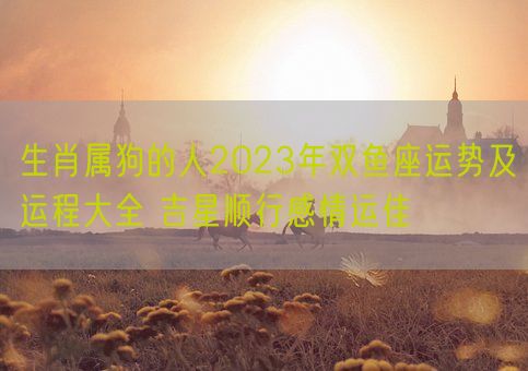 生肖属狗的人2023年双鱼座运势及运程大全 吉星顺行感情运佳(图1)