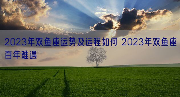 2023年双鱼座运势及运程如何 2023年双鱼座百年难遇(图1)