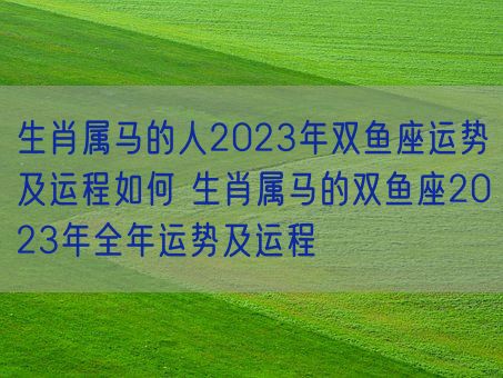 生肖属马的人2023年双鱼座运势及运程如何 生肖属马的双鱼座2023年全年运势及运程(图1)