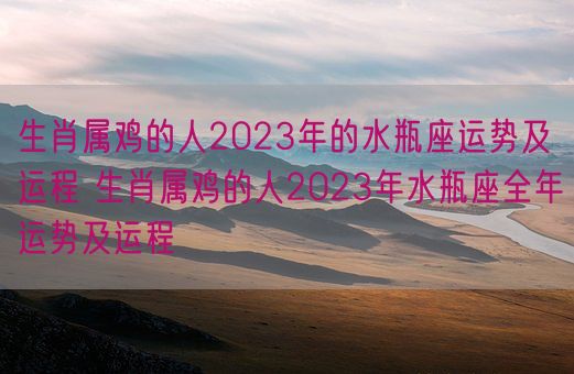 生肖属鸡的人2023年的水瓶座运势及运程 生肖属鸡的人2023年水瓶座全年运势及运程(图1)