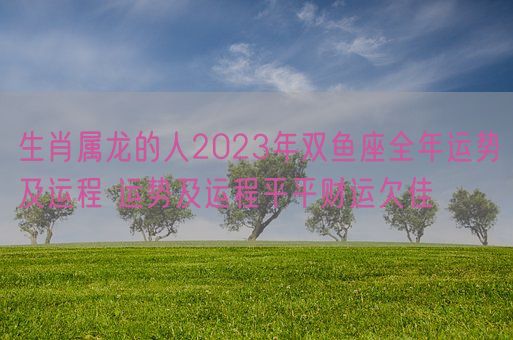 生肖属龙的人2023年双鱼座全年运势及运程 运势及运程平平财运欠佳(图1)