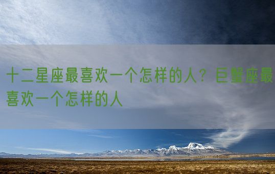 十二星座最喜欢一个怎样的人？巨蟹座最喜欢一个怎样的人(图1)