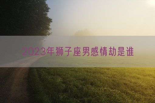 2023年狮子座男感情劫是谁(图1)