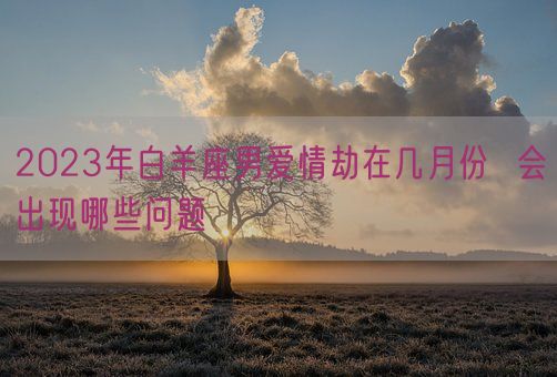 2023年白羊座男爱情劫在几月份  会出现哪些问题(图1)