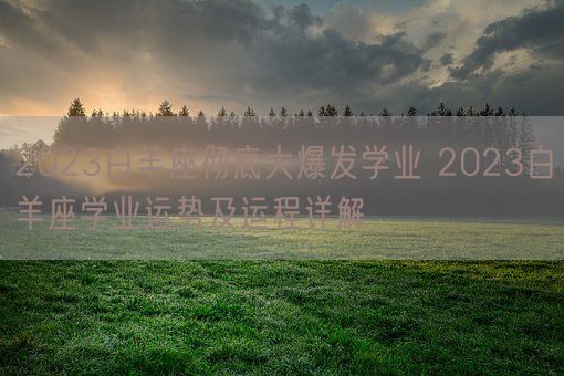 2023白羊座彻底大爆发学业 2023白羊座学业运势及运程详解(图1)