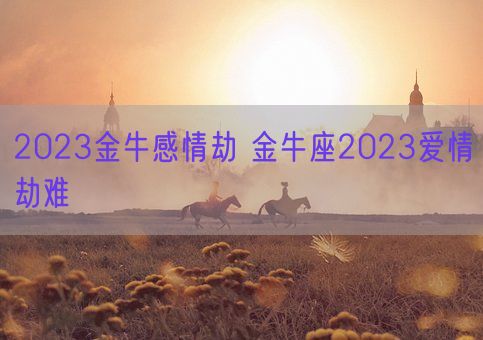 2023金牛感情劫 金牛座2023爱情劫难(图1)