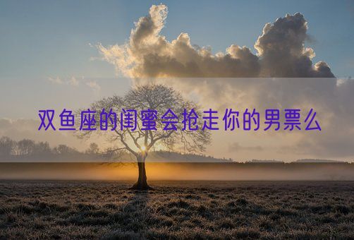 双鱼座的闺蜜会抢走你的男票么(图1)