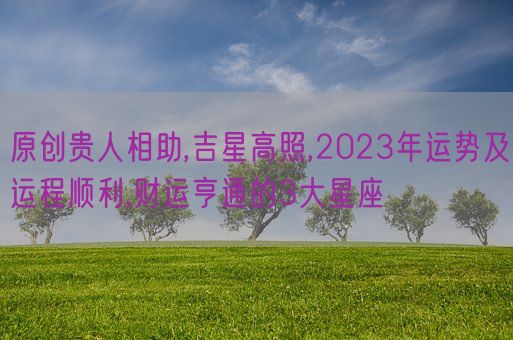 原创贵人相助,吉星高照,2023年运势及运程顺利,财运亨通的3大星座(图1)