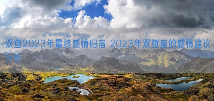 双鱼2023年最终感情归宿 2023年双鱼座的感情建议分析(图1)