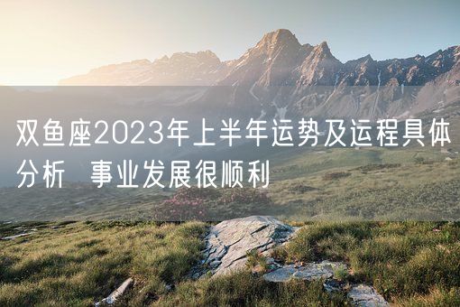 双鱼座2023年上半年运势及运程具体分析  事业发展很顺利(图1)