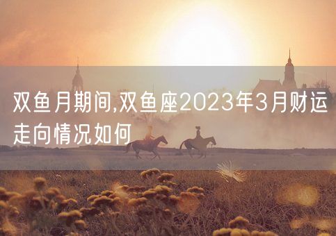 双鱼月期间,双鱼座2023年3月财运走向情况如何(图1)