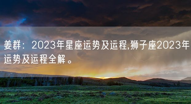 姜群：2023年星座运势及运程,狮子座2023年运势及运程全解。(图1)