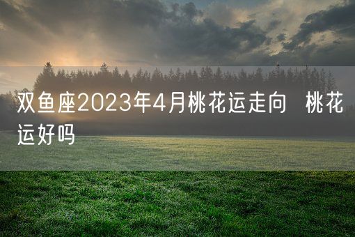 双鱼座2023年4月桃花运走向  桃花运好吗(图1)