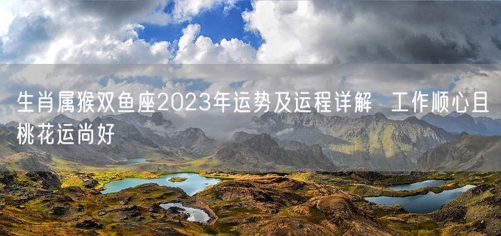 生肖属猴双鱼座2023年运势及运程详解  工作顺心且桃花运尚好(图1)