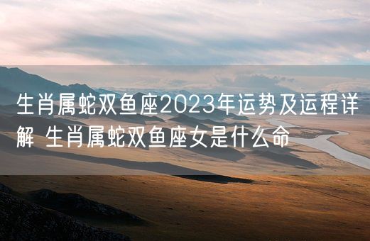 生肖属蛇双鱼座2023年运势及运程详解 生肖属蛇双鱼座女是什么命(图1)