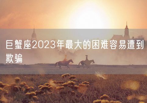 巨蟹座2023年最大的困难容易遭到欺骗(图1)